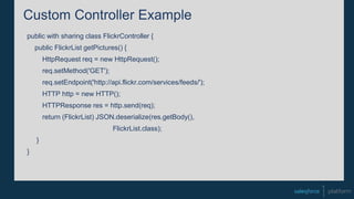 Custom Controller Example
public with sharing class FlickrController {
public FlickrList getPictures() {
HttpRequest req = new HttpRequest();
req.setMethod('GET');
req.setEndpoint('http://api.flickr.com/services/feeds/');
HTTP http = new HTTP();
HTTPResponse res = http.send(req);
return (FlickrList) JSON.deserialize(res.getBody(),
FlickrList.class);
}
}
 