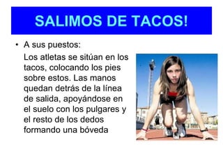 SALIMOS DE TACOS! 
• A sus puestos: 
Los atletas se sitúan en los 
tacos, colocando los pies 
sobre estos. Las manos 
quedan detrás de la línea 
de salida, apoyándose en 
el suelo con los pulgares y 
el resto de los dedos 
formando una bóveda 
 