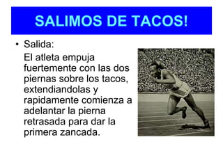 SALIMOS DE TACOS! 
• Salida: 
El atleta empuja 
fuertemente con las dos 
piernas sobre los tacos, 
extendiandolas y 
rapidamente comienza a 
adelantar la pierna 
retrasada para dar la 
primera zancada. 
 