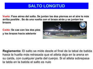 SALTO LONGITUD 
Vuelo: Fase aérea del salto. Se juntan las dos piernas en el aire lo más 
arriba posible . Se da una vuelta con el brazo atrás y se juntan los 
brazos 
Caída: Se cae con los dos pies 
y los brazos hacia adelante 
Reglamento: El salto se mide desde el final de la tabal de batida 
hasta la huella más retrasada que el atleta deja en la arena en 
su caída, con cualquier parte del cuerpo. Si el atleta sobrepasa 
la tabla en la batida el salto es nulo 
 