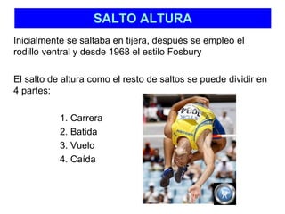 SALTO ALTURA 
Inicialmente se saltaba en tijera, después se empleo el 
rodillo ventral y desde 1968 el estilo Fosbury 
El salto de altura como el resto de saltos se puede dividir en 
4 partes: 
1. Carrera 
2. Batida 
3. Vuelo 
4. Caída 
 