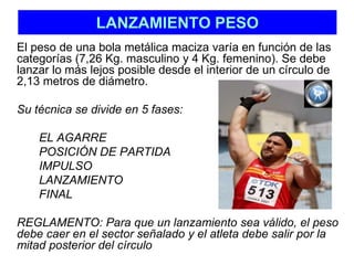 LANZAMIENTO PESO 
El peso de una bola metálica maciza varía en función de las 
categorías (7,26 Kg. masculino y 4 Kg. femenino). Se debe 
lanzar lo más lejos posible desde el interior de un círculo de 
2,13 metros de diámetro. 
Su técnica se divide en 5 fases: 
EL AGARRE 
POSICIÓN DE PARTIDA 
IMPULSO 
LANZAMIENTO 
FINAL 
REGLAMENTO: Para que un lanzamiento sea válido, el peso 
debe caer en el sector señalado y el atleta debe salir por la 
mitad posterior del círculo 
 