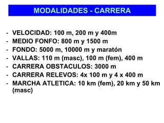 MODALIDADES - CARRERA 
- VELOCIDAD: 100 m, 200 m y 400m 
- MEDIO FONFO: 800 m y 1500 m 
- FONDO: 5000 m, 10000 m y maratón 
- VALLAS: 110 m (masc), 100 m (fem), 400 m 
- CARRERA OBSTACULOS: 3000 m 
- CARRERA RELEVOS: 4x 100 m y 4 x 400 m 
- MARCHA ATLETICA: 10 km (fem), 20 km y 50 km 
(masc) 
 