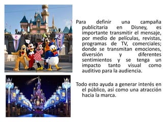 Para definir una campaña
publicitaria en Disney, es
importante transmitir el mensaje,
por medio de películas, revistas,
programas de TV, comerciales;
donde se transmitan emociones,
diversión y diferentes
sentimientos y se tenga un
impacto tanto visual como
auditivo para la audiencia.
Todo esto ayuda a generar interés en
el público, así como una atracción
hacia la marca.
 