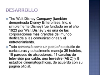  The Walt Disney Company (también
denominada Disney Enterprises, Inc. o
simplemente Disney) fue fundada en el año
1923 por Walt Disney y es una de las
corporaciones más grandes del mundo
dedicada a las comunicaciones y el
entretenimiento.
 Todo comenzó como un pequeño estudio de
caricaturas y actualmente maneja 39 hoteles,
18 parques de atracciones, 11 canales de
televisión por cable, uno terrestre (ABC) y 8
estudios cinematográficos, de acuerdo con su
página oficial.
 