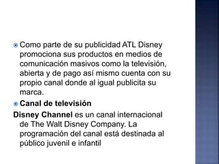  Como parte de su publicidad ATL Disney
promociona sus productos en medios de
comunicación masivos como la televisión,
abierta y de pago así mismo cuenta con su
propio canal donde al igual publicita su
marca.
 Canal de televisión
Disney Channel es un canal internacional
de The Walt Disney Company. La
programación del canal está destinada al
público juvenil e infantil
 