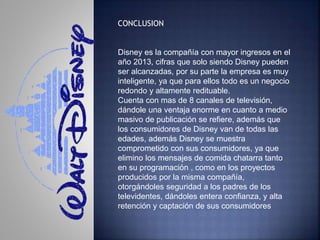 CONCLUSION
Disney es la compañía con mayor ingresos en el
año 2013, cifras que solo siendo Disney pueden
ser alcanzadas, por su parte la empresa es muy
inteligente, ya que para ellos todo es un negocio
redondo y altamente redituable.
Cuenta con mas de 8 canales de televisión,
dándole una ventaja enorme en cuanto a medio
masivo de publicación se refiere, además que
los consumidores de Disney van de todas las
edades, además Disney se muestra
comprometido con sus consumidores, ya que
elimino los mensajes de comida chatarra tanto
en su programación , como en los proyectos
producidos por la misma compañía,
otorgándoles seguridad a los padres de los
televidentes, dándoles entera confianza, y alta
retención y captación de sus consumidores
 