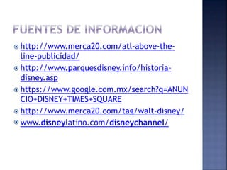  http://www.merca20.com/atl-above-the-
line-publicidad/
 http://www.parquesdisney.info/historia-
disney.asp
 https://www.google.com.mx/search?q=ANUN
CIO+DISNEY+TIMES+SQUARE
 http://www.merca20.com/tag/walt-disney/
 www.disneylatino.com/disneychannel/
 