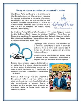 Disney a través de los medios de comunicación masiva
Walt Disney Parks and Resorts es la división de la
Walt Disney Company que dirige, construye y coordina
los parques temáticos de la compañía y los resorts
vacacionales, así como una gran cantidad de sub-
empresas familiares dirigidas al ocio. Es una de las
cuatro divisiones principales de la compañía, las otras
tres que son los productos, los medios (Disney
Channel y Radio Disney)
La división de Parks and Resorts fue fundada en 1971 cuando el segundo parque
temático de Disney, Magic Kingdom fue abierto en Walt Disney World Resort en
Florida. Una vez abierta, fue agragada a Disneyland California (el parque original).
El presidente de Walt Disney Parks and Resorts es James A. “Jay” Rasulo, antes
presidente de Disneyland Resort Paris.
La principal fuente publicidad para Disneyland es
la televisión. Disney tiene un canal de televisión
exclusivo, donde la marca está presente todo el
tiempo, en este canal se pasan solo programas
hechos por Disney.
En temporada de vacaciones como semana santa
y navidad, suelen presentarse promociones y
paquetes para que las familias asistan al parque.
Extreme Makeover es un programa de televisión es
un reality show de la cadena estadounidense ABC,
donde un equipo de diseñadores reconstruyen la
casa de gente necesitada en 7 días.Durante la
reconstrucción de las casas mandan a las familias a
“Disneyland”.
Creo que esta técnica que más le ha funcionado a
Disneyland, le ha funcionado mucho a Disney para
atraer clientes, ya que por medio de la televisión se
está promocionando, al aparecer durante el
programa se da a conocer como un parque de
diversiones donde la familia puede pasar un
momento agradable.
 