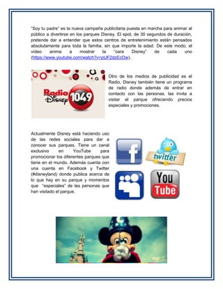 “Soy tu padre” es la nueva campaña publicitaria puesta en marcha para animar al
público a divertirse en los parques Disney. El spot, de 30 segundos de duración,
pretende dar a entender que estos centros de entretenimiento están pensados
absolutamente para toda la familia, sin que importe la edad. De este modo, el
vídeo anima a mostrar la “cara Disney” de cada uno
(https://www.youtube.com/watch?v=ptJF2dzEcOw).
Otro de los medios de publicidad es el
Radio, Disney también tiene un programa
de radio donde además de entrar en
contacto con las personas, las invita a
visitar el parque ofreciendo precios
especiales y promociones.
Actualmente Disney está haciendo uso
de las redes sociales para dar a
conocer sus parques. Tiene un canal
exclusivo en YouTube para
promocionar los diferentes parques que
tiene en el mundo. Además cuenta con
una cuenta en Facebook y Twitter
(#disneyland) donde publica acerca de
lo que hay en su parque y momentos
que “especiales” de las personas que
han visitado el parque.
 