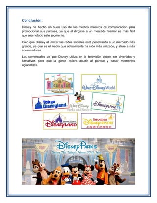Conclusión:
Disney ha hecho un buen uso de los medios masivos de comunicación para
promocionar sus parques, ya que al dirigirse a un mercado familiar es más fácil
que sea notado este segmento.
Creo que Disney al utilizar las redes sociales está penetrando a un mercado más
grande, ya que es el medio que actualmente ha sido más utilizado, y atrae a más
consumidores.
Los comerciales de que Disney utiliza en la televisión deben ser divertidos y
llamativos para que la gente quiera acudir al parque y pasar momentos
agradables.
 
