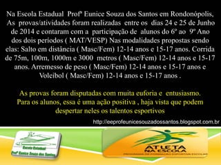 Na Escola Estadual Profª Eunice Souza dos Santos em Rondonópolis,
As provas/atividades foram realizadas entre os dias 24 e 25 de Junho
de 2014 e contaram com a participação de alunos do 6º ao 9º Ano
dos dois períodos ( MAT/VESP) Nas modalidades propostas sendo
elas: Salto em distância ( Masc/Fem) 12-14 anos e 15-17 anos. Corrida
de 75m, 100m, 1000m e 3000 metros ( Masc/Fem) 12-14 anos e 15-17
anos. Arremesso de peso ( Masc/Fem) 12-14 anos e 15-17 anos e
Voleibol ( Masc/Fem) 12-14 anos e 15-17 anos .
As provas foram disputadas com muita euforia e entusiasmo.
Para os alunos, essa é uma ação positiva , haja vista que podem
despertar neles os talentos esportivos
http://eeprofeunicesouzadossantos.blogspot.com.br
/
 