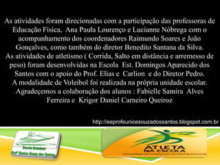 As atividades foram direcionadas com a participação das professoras de
Educação Física, Ana Paula Lourenço e Lucianne Nóbrega com o
acompanhamento dos coordenadores Raimundo Soares e João
Gonçalves, como também do diretor Benedito Santana da Silva.
As atividades de atletismo ( Corrida, Salto em distância e arremesso de
peso) foram desenvolvidas na Escola Est. Domingos Aparecido dos
Santos com o apoio do Prof. Elias e Carlion e do Diretor Pedro.
A modalidade de Voleibol foi realizada na própria unidade escolar.
Agradeçemos a colaboração dos alunos : Fabielle Samira Alves
Ferreira e Krigor Daniel Carneiro Queiroz
http://eeprofeunicesouzadossantos.blogspot.com.br
/
 