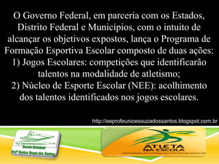 O Governo Federal, em parceria com os Estados,
Distrito Federal e Municípios, com o intuito de
alcançar os objetivos expostos, lança o Programa de
Formação Esportiva Escolar composto de duas ações:
1) Jogos Escolares: competições que identificarão
talentos na modalidade de atletismo;
2) Núcleo de Esporte Escolar (NEE): acolhimento
dos talentos identificados nos jogos escolares.
http://eeprofeunicesouzadossantos.blogspot.com.br
/
 