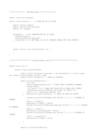 //************** ATLETAS.JAVA *************////
import java.util.Scanner;
public class Atletas { // CREACION DE LA CLASE
public String nombre;
public String nacionalidad;
public int tiempo;
Atletas(){ // EL CONSTRUCTOR DE LA CLASE
nombre="Jesus";
nacionalidad="Colombiano";
tiempo=30; // AL DAR NEW, SI NO SE INGRESA CARGA ESTO POR DEFECTO
}
public static void main(String[] ar) {
}
}
//******************** CargarPruebas.java*************************////
import java.util.*;
public class CargarPruebas{
public static Atletas[] personas = new Atletas[2]; // static para
ser usado en los metodos de esta clase
public static Scanner t; // PARA LA CAPTURA
public void CargarVector() {
int i=0;
t=new Scanner(System.in); // PARA USAR EL METODO SCANNER
String Texto;
int valor = 0; // PARA SER USADO EN LA CARGA DEL TIEMPO
System.out.println("Modulo de Cargar el Vector ");
for(i = 0; i <personas.length; i++)
{ personas[i]=new Atletas(); // AQUI SE CREA EL OBJETO
System.out.println("Nombre del Atleta " + i ); // CARGAR EL
NOMBRE
Texto = t.next();
personas[i].nombre = Texto;
System.out.println("Nacionalidad del Atleta " + i ); // CARGAR
EL NOMBRE
Texto = t.next();
personas[i].nacionalidad = Texto;
System.out.println("Tiempo del Atleta " + i ); // CARGAR EL
TIEMPO
valor = t.nextInt();
personas[i].tiempo = valor;
}
}
public void MostrarVector()
 