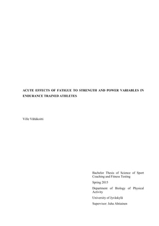 ACUTE EFFECTS OF FATIGUE TO STRENGTH AND POWER VARIABLES IN
ENDURANCE TRAINED ATHLETES
Ville Vähäkoitti
Bachelor Thesis of Science of Sport
Coaching and Fitness Testing
Spring 2015
Department of Biology of Physical
Activity
University of Jyväskylä
Supervisor: Juha Ahtiainen
 
