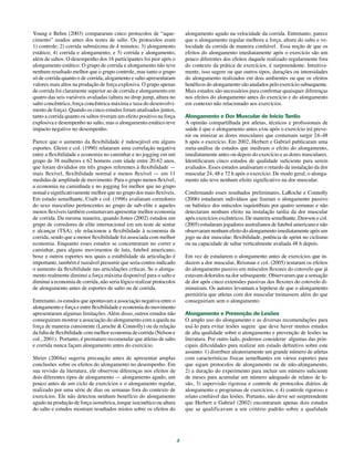 3
Young e Behm (2003) compararam cinco protocolos de “aque-
cimento” usados antes dos testes de salto. Os protocolos eram
1) controle; 2) corrida submáxima de 4 minutos; 3) alongamento
estático; 4) corrida e alongamento; e 5) corrida e alongamento,
além de saltos. O desempenho dos 16 participantes foi pior após o
alongamento estático. O grupo de corrida e alongamento não teve
nenhum resultado melhor que o grupo controle, mas tanto o grupo
só de corrida quanto o de corrida, alogamento e salto apresentaram
valores mais altos na produção de força explosiva. O grupo apenas
de corrida foi claramente superior ao de corrida e alongamento em
quatro das seis variáveis avaliadas (altura no drop jump, altura no
salto concêntrico, força concêntrica máxima e taxa do desenvolvi-
mento de força). Quando os cinco estudos foram analisados juntos,
tanto a corrida quanto os saltos tiveram um efeito positivo na força
explosiva e desempenho no salto, mas o alongamento estático teve
impacto negativo no desempenho.
Parece que o aumento da flexibilidade é indesejável em alguns
esportes. Gleim e col. (1990) relataram uma correlação negativa
entre a flexibilidade e economia no caminhar e no jogging em um
grupo de 38 mulheres e 62 homens com idade entre 20-62 anos,
que foram divididos em três grupos referentes à flexibilidade —
mais flexível, flexibilidade normal e menos flexível — em 11
medidas de amplitude de movimento. Para o grupo menos flexível,
a economia na caminhada e no jogging foi melhor que no grupo
nomal e significativamente melhor que no grupo dos mais flexíveis.
Em estudo semelhante, Craib e col. (1996) avaliaram corredores
do sexo masculino pertencentes ao grupo de sub-elite e aqueles
menos flexíveis também costumavam apresentar melhor economia
de corrida. Da mesma maneira, quando Jones (2002) estudou um
grupo de corredores de elite internacional em um teste de sentar
e alcançar (TSA), ele relacionou a flexibilidade à economia de
corrida, sendo que a menor flexibilidade foi associada com melhor
economia. Enquanto esses estudos se concentraram no correr e
caminhar, para alguns movimentos de luta, futebol americano,
boxe e outros esportes nos quais a estabilidade da articulação é
importante, também é razoável presumir que seria contra-indicado
o aumento da flexibilidade nas articulações críticas. Se o alonga-
mento realmente diminui a força máxima disponível para o salto e
diminui a economia de corrida, não seria lógico realizar protocolos
de alongamento antes de esportes de salto ou de corrida.
Entretanto, os estudos que apontavam a associação negativa entre o
alongamento e força e entre flexibilidade e economia do movimento
apresentaram algumas limitações. Além disso, outros estudos não
conseguiram mostrar a associação do alongamento com a queda na
força de maneira consistente (Laroche & Connolly) ou da relação
da falta de flexibilidade com melhor economia de corrida (Nelson e
col., 2001). Portanto, é prematuro recomendar que atletas de salto
e corrida nunca façam alongamento antes do exercício.
Shrier (2004a) sugeriu precaução antes de apresentar amplas
conclusões sobre os efeitos do alongamento no desempenho. Em
sua revisão da literatura, ele observou diferenças nos efeitos de
dois diferentes tipos de alongamento — alongamento agudo, um
pouco antes de um ciclo de exercícios e o alongamento regular,
realizado por uma série de dias ou semanas fora do contexto de
exercícios. Ele não detectou nenhum benefício do alongamento
agudo na produção de força isométrica, torque isocinético ou altura
do salto e estudos mostram resultados mistos sobre os efeitos do
alongamento agudo na velocidade da corrida. Entretanto, parece
que o alongamento regular melhora a força, altura do salto e ve-
locidade da corrida de maneira confiável. Essa noção de que os
efeitos do alongamento imediatamente após o exercício são um
pouco diferentes dos efeitos daquele realizado regularmente fora
do contexto da prática de exercícios, é surpreendente. Intuitiva-
mente, isso sugere ou que outros tipos, durações ou intensidades
do alongamento realizados em dois ambientes ou que os efeitos
benéficos do alongamento são anulados pelo exercício subsequente.
Mais estudos são necessários para confirmar quaisquer diferenças
nos efeitos do alongamento antes do exercício e do alongamento
em contexto não relacionado aos exercícios.
Alongamento e Dor Muscular de Inicio Tardio
A opinião compartilhada por atletas, técnicos e profissionais de
saúde é que o alongamento antes e/ou após o exercício irá preve-
nir ou minizar as dores musculares que costumam surgir 24–48
h após o exercício. Em 2002, Herbert e Gabriel publicaram uma
meta-análise de estudos que mediram o efeito do alongamento,
imediatamente antes ou depois do exercício e as dores musculares.
Identificaram cinco estudos de qualidade suficiente para serem
avaliados. Esses estudos analisaram o retardo da instalação da dor
muscular 24, 48 e 72 h após o exercício. De modo geral, o alonga-
mento não teve nenhum efeito significativo na dor muscular.
Confirmando esses resultados preliminares, LaRoche e Connolly
(2006) estudaram indivíduos que fizeram o alongamento passivo
ou balístico dos músculos isquiotibiais por quatro semanas e não
detectaram nenhum efeito na instalação tardia da dor muscular
após exercícios excêntricos. De maneira semelhante, Dawson e col.
(2005) estudaram jogadores australianos de futebol americano e não
observaram nenhum efeito do alongamento imediatamente após um
jogo na dor muscular, flexibilidade, potência de sprint no ciclismo
ou na capacidade de saltar verticalmente avaliada 48 h depois.
Em vez de estudarem o alongamento antes de exercícios que in-
duzem a dor muscular, Reisman e col. (2005) testaram os efeitos
do alongamento passivo em músculos flexores do cotovelo que já
estavam doloridos na dor subsequente. Observaram que a sensação
de dor após cinco extensões passivas dos flexores do cotovelo di-
minuiram. Os autores levantam a hipótese de que o alongamento
permitiria que atletas com dor muscular treinassem além do que
conseguiriam sem o alongamento.
Alongamento e Prevenção de Lesões
O amplo uso do alongamento e as diversas recomendações para
usá-lo para evitar lesões sugere que deve haver muitos estudos
de alta qualidade sobre o alongamento e prevenção de lesões na
literatura. Por outro lado, podemos considerar algumas das prin-
cipais dificuldades para realizar um estudo definitivo sobre este
assunto: 1) distribuir aleatoriamente um grande número de atletas
com características físicas semelhantes em vários esportes para
que sigam protocolos de alongamento ou de não-alongamento,
2) a duração do experimento para incluir um número suficiente
de meses para acumular um número adequado de relatos de le-
são, 3) supervisão rigorosa e controle de protocolos diários de
alongamento e programas de exercícios, e 4) controle rigoroso e
relato confiável das lesões. Portanto, não deve ser surpreendente
que Herbert e Gabriel (2002) encontraram apenas dois estudos
que se qualificavam a um critério padrão sobre a qualidade
 