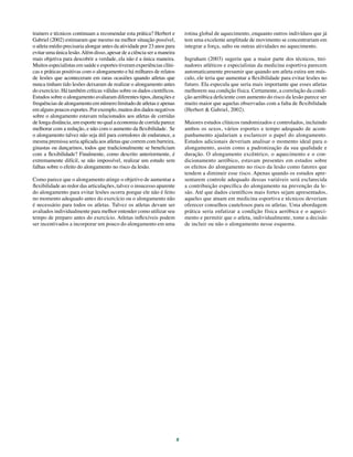 5
trainers e técnicos continuam a recomendar esta prática? Herbert e
Gabriel (2002) estimaram que mesmo na melhor situação possível,
o atleta médio precisaria alongar antes da atividade por 23 anos para
evitar uma única lesão.Além disso, apesar de a ciência ser a maneira
mais objetiva para descobrir a verdade, ela não é a única maneira.
Muitos especialistas em saúde e esportes tiveram experiências clíni-
cas e práticas positivas com o alongamento e há milhares de relatos
de lesões que aconteceram em raras ocasiões quando atletas que
nunca tinham tido lesões deixaram de realizar o alongamento antes
do exercício. Há também críticas válidas sobre os dados científicos.
Estudos sobre o alongamento avaliaram diferentes tipos, durações e
frequências de alongamento em número limitado de atletas e apenas
emalgunspoucosesportes.Porexemplo,muitosdosdadosnegativos
sobre o alongamento estavam relacionados aos atletas de corridas
de longa distância, um esporte no qual a economia de corrida parece
melhorar com a redução, e não com o aumento da flexibilidade. Se
o alongamento talvez não seja útil para corredores de endurance, a
mesma premissa seria aplicada aos atletas que correm com barreira,
ginastas ou dançarinos, todos que tradicionalmente se beneficiam
com a flexibilidade? Finalmente, como descrito anteriormente, é
extremamente difícil, se não impossível, realizar um estudo sem
falhas sobre o efeito do alongamento no risco da lesão.
Como parece que o alongamento atinge o objetivo de aumentar a
flexibilidade ao redor das articulações, talvez o insucesso aparente
do alongamento para evitar lesões ocorra porque ele não é feito
no momento adequado antes do exercício ou o alongamento não
é necessário para todos os atletas. Talvez os atletas devam ser
avaliados individualmente para melhor entender como utilizar seu
tempo de preparo antes do exercício. Atletas inflexíveis podem
ser incentivados a incorporar um pouco do alongamento em uma
rotina global de aquecimento, enquanto outros indivíduos que já
tem uma excelente amplitude de movimento se concentrariam em
integrar a força, salto ou outras atividades no aquecimento.
Ingraham (2003) sugeriu que a maior parte dos técnicos, trei-
nadores atléticos e especialistas da medicina esportiva parecem
automaticamente presumir que quando um atleta estira um mús-
culo, ele teria que aumentar a flexibilidade para evitar lesões no
futuro. Ela especula que seria mais importante que esses atletas
melhorem sua condição física. Certamente, a correlação da condi-
ção aeróbica deficiente com aumento do risco da lesão parece ser
muito maior que aquelas observadas com a falta de flexibilidade
(Herbert & Gabriel, 2002).
Maiores estudos clínicos randomizados e controlados, incluindo
ambos os sexos, vários esportes e tempo adequado de acom-
panhamento ajudariam a esclarecer o papel do alongamento.
Estudos adicionais deveriam analisar o momento ideal para o
alongamento, assim como a padronização da sua qualidade e
duração. O alongamento excêntrico, o aquecimento e o con-
dicionamento aeróbico, estavam presentes em estudos sobre
os efeitos do alongamento no risco da lesão como fatores que
tendem a diminuir esse risco. Apenas quando os estudos apre-
sentarem controle adequado dessas variáveis será esclarecida
a contribuição específica do alongamento na prevenção da le-
são. Até que dados científicos mais fortes sejam apresentados,
aqueles que atuam em medicina esportiva e técnicos deveriam
oferecer conselhos cautelosos para os atletas. Uma abordagem
prática seria enfatizar a condição física aeróbica e o aqueci-
mento e permitir que o atleta, individualmente, tome a decisão
de incluir ou não o alongamento nesse esquema.
 