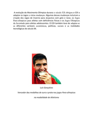 A evolução do Movimento Olímpico durante o século XX obrigou o COI a
adaptar os Jogos a várias mudanças. Algumas dessas mudanças incluíram a
criação dos Jogos de Inverno para desportos com gelo e neve, os Jogos
Para-olímpicos para atletas com deficiências físicas e os Jogos Olímpicos
da Juventude para atletas adolescentes. O COI também teve de adaptar-se
as diferentes variáveis económicas, políticas, sociais e as realidades
tecnológicas do século XX.




                             Luís Gonçalves

    Vencedor das medalhas de ouro e prata nos jogos Para-olímpicos

                      na modalidade de Atletismo
 
