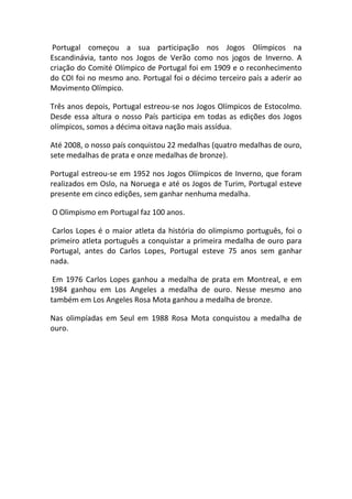 Portugal começou a sua participação nos Jogos Olímpicos na
Escandinávia, tanto nos Jogos de Verão como nos jogos de Inverno. A
criação do Comité Olímpico de Portugal foi em 1909 e o reconhecimento
do COI foi no mesmo ano. Portugal foi o décimo terceiro país a aderir ao
Movimento Olímpico.

Três anos depois, Portugal estreou-se nos Jogos Olímpicos de Estocolmo.
Desde essa altura o nosso País participa em todas as edições dos Jogos
olímpicos, somos a décima oitava nação mais assídua.

Até 2008, o nosso país conquistou 22 medalhas (quatro medalhas de ouro,
sete medalhas de prata e onze medalhas de bronze).

Portugal estreou-se em 1952 nos Jogos Olímpicos de Inverno, que foram
realizados em Oslo, na Noruega e até os Jogos de Turim, Portugal esteve
presente em cinco edições, sem ganhar nenhuma medalha.

O Olimpismo em Portugal faz 100 anos.

Carlos Lopes é o maior atleta da história do olimpismo português, foi o
primeiro atleta português a conquistar a primeira medalha de ouro para
Portugal, antes do Carlos Lopes, Portugal esteve 75 anos sem ganhar
nada.

 Em 1976 Carlos Lopes ganhou a medalha de prata em Montreal, e em
1984 ganhou em Los Angeles a medalha de ouro. Nesse mesmo ano
também em Los Angeles Rosa Mota ganhou a medalha de bronze.

Nas olimpíadas em Seul em 1988 Rosa Mota conquistou a medalha de
ouro.
 