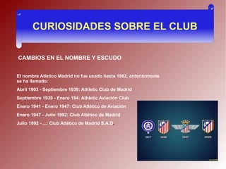 CURIOSIDADES SOBRE EL CLUB

CAMBIOS EN EL NOMBRE Y ESCUDO


El nombre Atletico Madrid no fue usado hasta 1992, anteriormente
se ha llamado:
Abril 1903 - Septiembre 1939: Athletic Club de Madrid
Septiembre 1939 - Enero 194: Athletic Aviación Club
Enero 1941 - Enero 1947: Club Atlético de Aviación
Enero 1947 - Julio 1992: Club Atlético de Madrid
Julio 1992 - ...: Club Atlético de Madrid S.A.D.
 