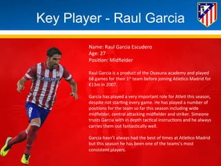 Key Player - Raul Garcia 
Name: 
Raul 
Garcia 
Escudero 
Age: 
27 
Posi*on: 
Midfielder 
Raul 
Garcia 
is 
a 
product 
of 
the 
Osasuna 
academy 
and 
played 
68 
games 
for 
their 
1st 
team 
before 
joining 
Atle*co 
Madrid 
for 
€13m 
in 
2007. 
Garcia 
has 
played 
a 
very 
important 
role 
for 
Atle* 
this 
season, 
despite 
not 
star*ng 
every 
game. 
He 
has 
played 
a 
number 
of 
posi*ons 
for 
the 
team 
so 
far 
this 
season 
including 
wide 
midfielder, 
central 
aBacking 
midfielder 
and 
striker. 
Simeone 
trusts 
Garcia 
with 
in 
depth 
tac*cal 
instruc*ons 
and 
he 
always 
carries 
them 
out 
fantas*cally 
well. 
Garcia 
hasn’t 
always 
had 
the 
best 
of 
*mes 
at 
Atle*co 
Madrid 
but 
this 
season 
he 
has 
been 
one 
of 
the 
teams’s 
most 
consistent 
players. 
 