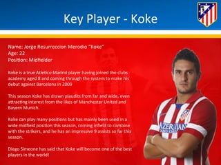 Key 
Player 
-­‐ 
Koke 
Name: 
Jorge 
Resurreccion 
Merodio 
“Koke” 
Age: 
22 
Posi*on: 
Midfielder 
Koke 
is 
a 
true 
Atle*co 
Madrid 
player 
having 
joined 
the 
clubs 
academy 
aged 
8 
and 
coming 
through 
the 
system 
to 
make 
his 
debut 
against 
Barcelona 
in 
2009 
This 
season 
Koke 
has 
drawn 
plaudits 
from 
far 
and 
wide, 
even 
aBrac*ng 
interest 
from 
the 
likes 
of 
Manchester 
United 
and 
Bayern 
Munich. 
Koke 
can 
play 
many 
posi*ons 
but 
has 
mainly 
been 
used 
in 
a 
wide 
midfield 
posi*on 
this 
season, 
coming 
infield 
to 
combine 
with 
the 
strikers, 
and 
he 
has 
an 
impressive 
9 
assists 
so 
far 
this 
season. 
Diego 
Simeone 
has 
said 
that 
Koke 
will 
become 
one 
of 
the 
best 
players 
in 
the 
world! 
 