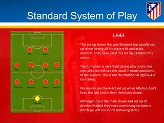 Standard System of Play 
Villa 
Costa 
Koke 
Gabi 
Tiago 
Turan 
Filipe 
Luis 
Miranda 
Godin 
Juanfran 
Courtois 
1-­‐4-­‐4-­‐2 
This 
set 
up 
shows 
the 
way 
Simeone 
has 
usually 
set 
up 
when 
having 
all 
his 
players 
fit 
and 
at 
his 
disposal. 
They 
have 
used 
this 
set 
up 
24 
*mes 
this 
season. 
The 
forma*on 
is 
very 
fluid 
during 
play 
and 
in 
the 
next 
slide 
we 
will 
see 
the 
usual 
in 
match 
posi*ons 
of 
the 
players. 
This 
is 
not 
the 
tradi*onal 
rigid 
4-­‐4-­‐2 
forma*on. 
We 
mainly 
see 
the 
4-­‐4-­‐2 
set 
up 
when 
Atle*co 
don’t 
have 
the 
ball 
and 
in 
their 
defensive 
shape. 
Although 
this 
is 
the 
main 
shape 
and 
set 
up 
of 
Atle*co 
Madrid 
they 
have 
used 
many 
varia*ons 
which 
we 
will 
see 
in 
the 
following 
slides. 
 