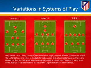 Varia*ons 
in 
Systems 
of 
Play 
1-­‐4-­‐2-­‐3-­‐1 
1-­‐4-­‐4-­‐1-­‐1 
1-­‐4-­‐5-­‐1 
Despite 
the 
1-­‐4-­‐4-­‐2 
being 
the 
main 
forma*on 
under 
Diego 
Simeone, 
Atle*co 
Madrid 
have 
shown 
the 
ability 
to 
learn 
and 
adapt 
to 
mul*ple 
forma*ons, 
and 
tac*cal 
instruc*ons 
depending 
on 
the 
opposi*on 
they 
are 
facing 
and 
whether 
they 
are 
playing 
at 
the 
Vicente 
Calderon 
or 
away 
from 
home. 
We 
will 
see 
the 
forma*ons 
used 
over 
this 
10 
game 
analysis 
in 
the 
next 
slide. 
 