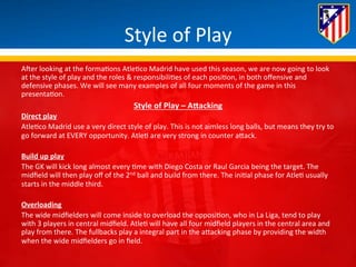 Style 
of 
Play 
AHer 
looking 
at 
the 
forma*ons 
Atle*co 
Madrid 
have 
used 
this 
season, 
we 
are 
now 
going 
to 
look 
at 
the 
style 
of 
play 
and 
the 
roles 
& 
responsibili*es 
of 
each 
posi*on, 
in 
both 
offensive 
and 
defensive 
phases. 
We 
will 
see 
many 
examples 
of 
all 
four 
moments 
of 
the 
game 
in 
this 
presenta*on. 
Style 
of 
Play 
– 
A<acking 
Direct 
play 
Atle*co 
Madrid 
use 
a 
very 
direct 
style 
of 
play. 
This 
is 
not 
aimless 
long 
balls, 
but 
means 
they 
try 
to 
go 
forward 
at 
EVERY 
opportunity. 
Atle* 
are 
very 
strong 
in 
counter 
aBack. 
Build 
up 
play 
The 
GK 
will 
kick 
long 
almost 
every 
*me 
with 
Diego 
Costa 
or 
Raul 
Garcia 
being 
the 
target. 
The 
midfield 
will 
then 
play 
off 
of 
the 
2nd 
ball 
and 
build 
from 
there. 
The 
ini*al 
phase 
for 
Atle* 
usually 
starts 
in 
the 
middle 
third. 
Overloading 
The 
wide 
midfielders 
will 
come 
inside 
to 
overload 
the 
opposi*on, 
who 
in 
La 
Liga, 
tend 
to 
play 
with 
3 
players 
in 
central 
midfield. 
Atle* 
will 
have 
all 
four 
midfield 
players 
in 
the 
central 
area 
and 
play 
from 
there. 
The 
fullbacks 
play 
a 
integral 
part 
in 
the 
aBacking 
phase 
by 
providing 
the 
width 
when 
the 
wide 
midfielders 
go 
in 
field. 
 