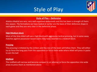 Style 
of 
Play 
Style 
of 
Play 
– 
Defensive 
Atle*co 
Madrid 
are 
very, 
very 
well 
organised 
defensively 
and 
this 
has 
been 
a 
strength 
of 
theirs 
this 
season. 
The 
forma*ons 
we 
have 
looked 
at 
earlier 
are 
the 
basis 
of 
their 
defensive 
shape 
in 
each 
game 
and 
they 
are 
very 
clear 
in 
the 
defensive 
phase. 
High/Medium 
block 
Most 
of 
the 
*me 
Atle* 
will 
use 
a 
high 
block 
with 
aggressive 
tac*cal 
pressing, 
but 
in 
some 
away 
matches 
against 
possession 
based 
teams 
they 
have 
resorted 
to 
a 
medium 
block. 
Pressing 
The 
pressing 
is 
ini*ated 
by 
the 
strikers 
and 
the 
rest 
of 
the 
team 
will 
follow 
them. 
They 
will 
either 
try 
to 
force 
the 
long 
pass 
from 
the 
opposi*on 
or 
force 
them 
wide 
where 
Atle* 
will 
press 
in 
packs 
to 
win 
the 
ball 
Midfield 
The 
midfield 
will 
narrow 
and 
become 
compact 
in 
an 
aBempt 
to 
force 
the 
opposi*on 
into 
wide 
areas 
to 
press 
them 
as 
men*oned 
above 
 