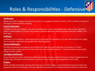 Roles 
& 
Responsibili*es 
-­‐ 
Defensive 
Goalkeeper 
Needs 
to 
be 
able 
to 
organise 
and 
give 
instruc*on 
to 
an 
unorganised 
defence 
which 
is 
s*ll 
in 
transi*on. 
Be 
good 
at 
coming 
for 
crosses 
and 
shot 
stopping. 
Central 
Defenders 
Confident 
in 
2v2, 
3v2 
situa*ons, 
very 
good 
at 
dealing 
with 
crosses 
and 
blocking 
shots. 
Able 
to 
slow 
opposi*on 
aBack 
to 
allow 
fullbacks 
to 
recover 
into 
posi*on. 
Organise 
defensive 
unit 
and 
communicate 
with 
midfield. 
Own 
their 
zone. 
Fullbacks 
Confident 
in 
1v1 
situa*ons, 
understand 
when 
to 
press 
when 
the 
opposi*on 
is 
on 
their 
side 
and 
press 
as 
a 
‘gang’. 
Fast 
in 
recovery 
to 
get 
back 
into 
posi*on 
aHer 
aBacking 
phase. 
Central 
Midfielders 
Get 
back 
into 
posi*on 
and 
organise 
the 
midfield 
unit. 
Help 
the 
central 
defenders 
by 
picking 
up 
2nd 
ball 
if 
opposi*on 
play 
a 
longer 
pass. 
Know 
their 
defensive 
zone 
and 
defend 
within 
it. 
Understand 
when 
to 
press 
aHer 
taking 
cue 
from 
strikers. 
LeK/Right 
Midfielders 
Know 
role 
and 
zone 
when 
organised 
in 
defensive 
posi*on, 
but 
also 
understand 
how 
to 
recover 
and 
get 
back 
into 
posi*on 
aHer 
aBacking. 
Know 
how/when 
to 
press 
as 
a 
team 
and 
also 
when 
opposi*on 
is 
on 
his 
side. 
Strikers 
Strikers 
iden*fy 
and 
ini*ate 
pressing 
when 
they 
see 
one 
of 
the 
triggers 
and 
and 
know 
how 
to 
press 
to 
force 
the 
opposi*on 
wide 
or 
into 
long 
pass. 
Also 
get 
organised 
if 
pressing 
isn’t 
an 
op*on 
and 
stay 
compact 
as 
a 
team 
unit. 
 