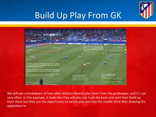 Build 
Up 
Play 
From 
GK 
We 
will 
see 
a 
breakdown 
of 
how 
oHen 
Atle*co 
Madrid 
play 
short 
from 
the 
goalkeeper, 
and 
it’s 
not 
very 
oHen. 
In 
this 
example, 
it 
looks 
like 
they 
will 
play 
out 
from 
the 
back 
and 
start 
their 
build 
up 
from 
there 
but 
they 
use 
the 
opportunity 
to 
switch 
play 
and 
into 
the 
middle 
third 
aHer 
drawing 
the 
opposi*on 
in. 
 