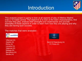 Introduction 
This analysis project is going to look at all aspects of play of Atletico Madrid 
over a 10 match period. The objective is to look at the team charactaristics, find 
out how they play, analyse their strengths and weaknesses and provide 
examples of these aspects in order to learn from how they are playing and why 
they are having such success. 
The matches that were analysed: 
Villarreal (A) 
Getafe (H) Zenit St Petersburg (A) 
Elche (A) FC Porto (H) 
Levante (H) 
Valencia (H) 
Malaga (A) 
Barcelona (H) 
Sevilla (H) 
 
