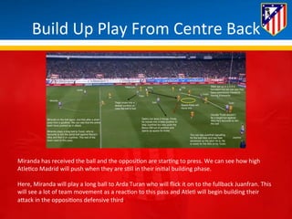Build 
Up 
Play 
From 
Centre 
Back 
Miranda 
has 
received 
the 
ball 
and 
the 
opposi*on 
are 
star*ng 
to 
press. 
We 
can 
see 
how 
high 
Atle*co 
Madrid 
will 
push 
when 
they 
are 
s*ll 
in 
their 
ini*al 
building 
phase. 
Here, 
Miranda 
will 
play 
a 
long 
ball 
to 
Arda 
Turan 
who 
will 
flick 
it 
on 
to 
the 
fullback 
Juanfran. 
This 
will 
see 
a 
lot 
of 
team 
movement 
as 
a 
reac*on 
to 
this 
pass 
and 
Atle* 
will 
begin 
building 
their 
aBack 
in 
the 
opposi*ons 
defensive 
third. 
 