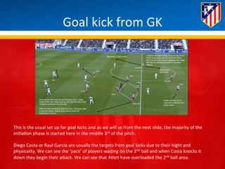 Goal 
kick 
from 
GK 
This 
is 
the 
usual 
set 
up 
for 
goal 
kicks 
and 
as 
we 
will 
se 
from 
the 
next 
slide, 
the 
majority 
of 
the 
ini*a*on 
phase 
is 
started 
here 
in 
the 
middle 
3rd 
of 
the 
pitch. 
Diego 
Costa 
or 
Raul 
Garcia 
are 
usually 
the 
targets 
from 
goal 
kicks 
due 
to 
their 
hight 
and 
physicality. 
We 
can 
see 
the 
‘pack’ 
of 
players 
wai*ng 
on 
the 
2nd 
ball 
and 
when 
Costa 
knocks 
it 
down 
they 
begin 
their 
aBack. 
We 
can 
see 
that 
Atle* 
have 
overloaded 
the 
2nd 
ball 
area. 
 