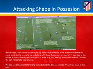ABacking 
Shape 
in 
Possesion 
He 
were 
see 
a 
very 
typical 
aBacking 
set 
up 
from 
Atle*co 
Madrid. 
Both 
wide 
midfielders 
hads 
come 
inside 
to 
the 
central 
area, 
and 
along 
with 
Diego 
Costa, 
have 
created 
a 
3v1 
overload 
in 
that 
central 
area 
should 
they 
want 
to 
exploit 
it. 
Atle* 
play 
very 
directly 
and 
as 
soon 
as 
Koke 
receives 
the 
ball, 
he 
looks 
to 
play 
forward. 
We 
also 
see 
the 
op*on 
for 
the 
long 
ball 
in 
behind 
the 
defence 
to 
Villa. 
We 
will 
see 
more 
of 
this 
later. 
 