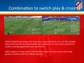 Combina*on 
to 
switch 
play 
& 
cross 
Atle*co 
Madrid 
play 
longer 
and 
more 
direct 
more 
oHen 
than 
not, 
but 
this 
example 
shows 
that 
they 
can 
also 
play 
football 
and 
combine 
to 
not 
only 
switch 
play 
but 
to 
create 
a 
crossing 
opportunity 
and 
score 
from 
it. 
Koke 
is 
again 
in 
a 
more 
central 
role 
and 
finds 
space. 
He 
then 
moves 
into 
a 
wide 
posi*on 
combines 
with 
the 
fullback 
Juanfran. 
 
