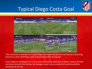 Typical 
Diego 
Costa 
Goal 
This 
is 
not 
only 
an 
example 
of 
a 
typical 
Diego 
Costa 
goal 
but 
also 
of 
a 
run 
that 
he 
is 
becoming 
known 
for, 
which 
Atle* 
have 
used 
to 
devasta*ng 
effect 
this 
season. 
Costa 
makes 
an 
intelligent 
run 
into 
the 
space 
behind 
the 
opposi*on 
fullback, 
receives 
the 
ball 
and 
drives 
forward 
into 
the 
box. 
He 
manages 
to 
get 
to 
just 
outside 
the 
6 
yards 
box 
before 
shoo*ng 
and 
scoring. 
 