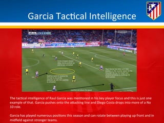 Garcia 
Tac*cal 
Intelligence 
The 
tac*cal 
intelligence 
of 
Raul 
Garcia 
was 
men*oned 
in 
his 
key 
player 
focus 
and 
this 
is 
just 
one 
example 
of 
that. 
Garcia 
pushes 
onto 
the 
aBacking 
line 
and 
Diego 
Costa 
drops 
into 
more 
of 
a 
No 
10 
role. 
Garcia 
has 
played 
numerous 
posi*ons 
this 
season 
and 
can 
rotate 
between 
playing 
up 
front 
and 
in 
midfield 
against 
stronger 
teams. 
 