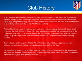 Club History 
Atle*co 
Madrid 
were 
formed 
on 
the 
26th 
of 
April 
1903 
as 
Athle*c 
Club 
de 
Madrid 
by 
three 
Basque 
students 
living 
in 
Madrid. 
They 
originally 
played 
in 
blue 
and 
white 
kits, 
similarly 
to 
Athle*c 
Bilbao. 
When 
they 
changed 
to 
wearing 
red 
and 
white, 
maBresses 
in 
Spain 
were 
the 
same 
colour 
and 
this 
led 
to 
them 
being 
called 
Los 
Colchoneros(The 
Matress 
Makers). 
Atle*co 
Madrid 
have 
won 
29 
separate 
honours 
in 
their 
history 
including 
the 
Spanish 
league 
*tle 
9 
*mes 
and 
the 
Copa 
del 
Rey 
10 
*mes. 
They 
have 
also 
had 
success 
in 
Europe 
being 
runners 
up 
in 
the 
Champions 
League 
in 
‘73-­‐’74, 
before 
winning 
the 
UEFA 
Europa 
League 
in 
both 
2010 
& 
2012; 
these 
Europa 
League 
triumphs 
were 
both 
followed 
by 
winning 
the 
European 
Super 
cup 
the 
following 
seasons. 
The 
most 
successful 
manager 
in 
Atle*co 
Madrid’s 
history 
is 
the 
late 
Luis 
Aragones, 
who 
won 
6 
different 
compe**ons, 
including 
3 
La 
Liga 
*tles 
over 
two 
spells 
at 
the 
club. 
Big 
name 
former 
players 
include: 
Diego 
Simeone, 
Fernando 
Torres, 
Sergio 
Aguero, 
Radamel 
Falcao. 
Raul 
Gonzalez, 
the 
Real 
Madrid 
legend, 
was 
an 
Atle*co 
Madrid 
youth 
player 
but 
joined 
Real 
Madrid 
when 
the 
club’s 
youth 
department 
was 
closed. 
 