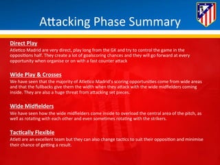 ABacking 
Phase 
Summary 
Direct 
Play 
Atle*co 
Madrid 
are 
very 
direct, 
play 
long 
from 
the 
GK 
and 
try 
to 
control 
the 
game 
in 
the 
opposi*ons 
half. 
They 
create 
a 
lot 
of 
goalscoring 
chances 
and 
they 
will 
go 
forward 
at 
every 
opportunity 
when 
organise 
or 
on 
with 
a 
fast 
counter 
aBack 
Wide 
Play 
& 
Crosses 
We 
have 
seen 
that 
the 
majority 
of 
Atle*co 
Madrid’s 
scoring 
opportuni*es 
come 
from 
wide 
areas 
and 
that 
the 
fullbacks 
give 
them 
the 
width 
when 
they 
aBack 
with 
the 
wide 
midfielders 
coming 
inside. 
They 
are 
also 
a 
huge 
threat 
from 
aBacking 
set 
pieces. 
Wide 
Midfielders 
We 
have 
seen 
how 
the 
wide 
midfielders 
come 
inside 
to 
overload 
the 
central 
area 
of 
the 
pitch, 
as 
well 
as 
rota*ng 
with 
each 
other 
and 
even 
some*mes 
rota*ng 
with 
the 
strikers. 
TacQcally 
Flexible 
Atle* 
are 
an 
excellent 
team 
but 
they 
can 
also 
change 
tac*cs 
to 
suit 
their 
opposi*on 
and 
minimise 
their 
chance 
of 
geung 
a 
result. 
 