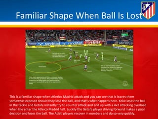 Familiar 
Shape 
When 
Ball 
Is 
Lost 
This 
is 
a 
familiar 
shape 
when 
Atle*co 
Madrid 
aBack 
and 
you 
can 
see 
that 
it 
leaves 
them 
somewhat 
exposed 
should 
they 
lose 
the 
ball, 
and 
that’s 
what 
happens 
here. 
Koke 
loses 
the 
ball 
in 
the 
tackle 
and 
Getafe 
instantly 
try 
to 
counter 
aBack 
and 
end 
up 
with 
a 
4v2 
aBacking 
overload 
when 
the 
enter 
the 
Atleico 
Madrid 
half. 
Luckily 
the 
Getafe 
player 
driving 
forward 
makes 
a 
poor 
decision 
and 
loses 
the 
ball. 
The 
Atle* 
players 
recover 
in 
numbers 
and 
do 
so 
very 
quickly. 
 