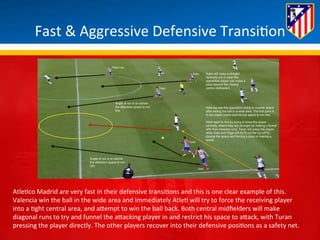 Fast 
& 
Aggressive 
Defensive 
Transi*on 
Atle*co 
Madrid 
are 
very 
fast 
in 
their 
defensive 
transi*ons 
and 
this 
is 
one 
clear 
example 
of 
this. 
Valencia 
win 
the 
ball 
in 
the 
wide 
area 
and 
immediately 
Atle* 
will 
try 
to 
force 
the 
receiving 
player 
into 
a 
*ght 
central 
area, 
and 
aBempt 
to 
win 
the 
ball 
back. 
Both 
central 
midfielders 
will 
make 
diagonal 
runs 
to 
try 
and 
funnel 
the 
aBacking 
player 
in 
and 
restrict 
his 
space 
to 
aBack, 
with 
Turan 
pressing 
the 
player 
directly. 
The 
other 
players 
recover 
into 
their 
defensive 
posi*ons 
as 
a 
safety 
net. 
 