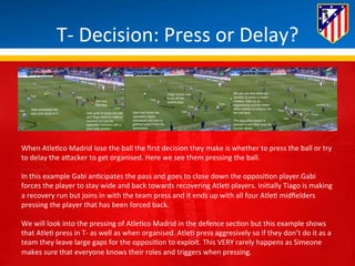 T-­‐ 
Decision: 
Press 
or 
Delay? 
When 
Atle*co 
Madrid 
lose 
the 
ball 
the 
first 
decision 
they 
make 
is 
whether 
to 
press 
the 
ball 
or 
try 
to 
delay 
the 
aBacker 
to 
get 
organised. 
Here 
we 
see 
them 
pressing 
the 
ball. 
In 
this 
example 
Gabi 
an*cipates 
the 
pass 
and 
goes 
to 
close 
down 
the 
opposi*on 
player.Gabi 
forces 
the 
player 
to 
stay 
wide 
and 
back 
towards 
recovering 
Atle* 
players. 
Ini*ally 
Tiago 
is 
making 
a 
recovery 
run 
but 
joins 
in 
with 
the 
team 
press 
and 
it 
ends 
up 
with 
all 
four 
Atle* 
midfielders 
pressing 
the 
player 
that 
has 
been 
forced 
back. 
We 
will 
look 
into 
the 
pressing 
of 
Atle*co 
Madrid 
in 
the 
defence 
sec*on 
but 
this 
example 
shows 
that 
Atle* 
press 
in 
T-­‐ 
as 
well 
as 
when 
organised. 
Atle* 
press 
aggresively 
so 
if 
they 
don’t 
do 
it 
as 
a 
team 
they 
leave 
large 
gaps 
for 
the 
opposi*on 
to 
exploit. 
This 
VERY 
rarely 
happens 
as 
Simeone 
makes 
sure 
that 
everyone 
knows 
their 
roles 
and 
triggers 
when 
pressing. 
 
