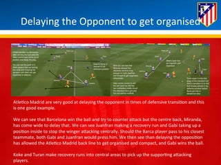 Delaying 
the 
Opponent 
to 
get 
organised 
Atle*co 
Madrid 
are 
very 
good 
at 
delaying 
the 
opponent 
in 
*mes 
of 
defensive 
transi*on 
and 
this 
is 
one 
good 
example. 
We 
can 
see 
that 
Barcelona 
win 
the 
ball 
and 
try 
to 
counter 
aBack 
but 
the 
centre 
back, 
Miranda, 
has 
come 
wide 
to 
delay 
that. 
We 
can 
see 
Juanfran 
making 
a 
recovery 
run 
and 
Gabi 
taking 
up 
a 
posi*on 
inside 
to 
stop 
the 
winger 
aBacking 
centrally. 
Should 
the 
Barca 
player 
pass 
to 
his 
closest 
teammate, 
both 
Gabi 
and 
Juanfran 
would 
press 
him. 
We 
then 
see 
than 
delaying 
the 
opposi*on 
has 
allowed 
the 
Atle*co 
Madrid 
back 
line 
to 
get 
organised 
and 
compact, 
and 
Gabi 
wins 
the 
ball. 
Koke 
and 
Turan 
make 
recovery 
runs 
into 
central 
areas 
to 
pick 
up 
the 
suppor*ng 
aBacking 
players. 
 