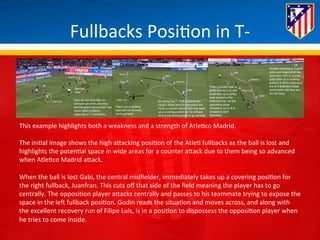 Fullbacks 
Posi*on 
in 
T-­‐ 
This 
example 
highlights 
both 
a 
weakness 
and 
a 
strength 
of 
Atle*co 
Madrid. 
The 
ini*al 
image 
shows 
the 
high 
aBacking 
posi*on 
of 
the 
Atle* 
fullbacks 
as 
the 
ball 
is 
lost 
and 
highlights 
the 
poten*al 
space 
in 
wide 
areas 
for 
a 
counter 
aBack 
due 
to 
them 
being 
so 
advanced 
when 
Atle*co 
Madrid 
aBack. 
When 
the 
ball 
is 
lost 
Gabi, 
the 
central 
midfielder, 
immediately 
takes 
up 
a 
covering 
posi*on 
for 
the 
right 
fullback, 
Juanfran. 
This 
cuts 
off 
that 
side 
of 
the 
field 
meaning 
the 
player 
has 
to 
go 
centrally. 
The 
opposi*on 
player 
aBacks 
centrally 
and 
passes 
to 
his 
teammate 
trying 
to 
expose 
the 
space 
in 
the 
leH 
fullback 
posi*on. 
Godin 
reads 
the 
situa*on 
and 
moves 
across, 
and 
along 
with 
the 
excellent 
recovery 
run 
of 
Filipe 
Luis, 
is 
in 
a 
posi*on 
to 
dispossess 
the 
opposi*on 
player 
when 
he 
tries 
to 
come 
inside. 
 