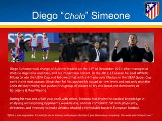 Diego “Cholo” Simeone 
Diego 
Simeone 
took 
charge 
of 
Atle*co 
Madrid 
on 
the 
23rd 
of 
December 
2011, 
aHer 
managerial 
s*nts 
in 
Argen*na 
and 
Italy, 
and 
his 
impact 
was 
instant. 
In 
the 
2012-­‐13 
season 
he 
beat 
Athle*c 
Bilbao 
to 
win 
the 
UEFA 
Cup 
and 
followed 
that 
with 
a 
4-­‐1 
win 
over 
Chelsea 
in 
the 
UEFA 
Super 
Cup 
early 
in 
the 
next 
season. 
Since 
then 
he 
has 
pushed 
his 
squad 
to 
new 
levels 
and 
not 
only 
won 
the 
Copa 
del 
Rey 
trophy, 
but 
pushed 
this 
group 
of 
players 
to 
try 
and 
break 
the 
dominance 
of 
Barcelona 
& 
Real 
Madrid. 
During 
his 
two 
and 
a 
half 
year 
spell 
with 
Atle*, 
Simeone 
has 
shown 
his 
tac*cal 
knowledge 
in 
analysing 
and 
exposing 
opponents 
weaknesess, 
and 
has 
combined 
that 
with 
physicality, 
directness 
and 
intensity 
to 
make 
Atle*co 
Madrid 
a 
formidable 
force 
in 
European 
football. 
“Effort 
is 
non-­‐nego.able. 
It’s 
hard 
for 
me 
to 
interact 
with 
players 
that 
don’t 
give 
themselves 
completely. 
The 
weak 
don’t 
interest 
me.” 
 