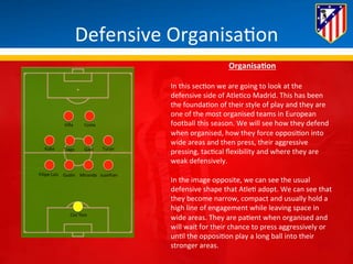 Defensive 
Organisa*on 
Villa 
Costa 
Koke 
Tiago 
Gabi 
Turan 
Filipe 
Luis 
Godin 
Miranda 
Juanfran 
Courtois 
OrganisaQon 
In 
this 
sec*on 
we 
are 
going 
to 
look 
at 
the 
defensive 
side 
of 
Atle*co 
Madrid. 
This 
has 
been 
the 
founda*on 
of 
their 
style 
of 
play 
and 
they 
are 
one 
of 
the 
most 
organised 
teams 
in 
European 
football 
this 
season. 
We 
will 
see 
how 
they 
defend 
when 
organised, 
how 
they 
force 
opposi*on 
into 
wide 
areas 
and 
then 
press, 
their 
aggressive 
pressing, 
tac*cal 
flexibility 
and 
where 
they 
are 
weak 
defensively. 
In 
the 
image 
opposite, 
we 
can 
see 
the 
usual 
defensive 
shape 
that 
Atle* 
adopt. 
We 
can 
see 
that 
they 
become 
narrow, 
compact 
and 
usually 
hold 
a 
high 
line 
of 
engagement 
while 
leaving 
space 
in 
wide 
areas. 
They 
are 
pa*ent 
when 
organised 
and 
will 
wait 
for 
their 
chance 
to 
press 
aggressively 
or 
un*l 
the 
opposi*on 
play 
a 
long 
ball 
into 
their 
stronger 
areas. 
 