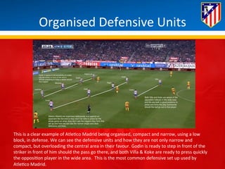 Organised 
Defensive 
Units 
This 
is 
a 
clear 
example 
of 
Atle*co 
Madrid 
being 
organised, 
compact 
and 
narrow, 
using 
a 
low 
block, 
in 
defense. 
We 
can 
see 
the 
defensive 
units 
and 
how 
they 
are 
not 
only 
narrow 
and 
compact, 
but 
overloading 
the 
central 
area 
in 
their 
favour. 
Godin 
is 
ready 
to 
step 
in 
front 
of 
the 
striker 
in 
front 
of 
him 
should 
the 
pass 
go 
there, 
and 
both 
Villa 
& 
Koke 
are 
ready 
to 
press 
quickly 
the 
opposi*on 
player 
in 
the 
wide 
area. 
This 
is 
the 
most 
common 
defensive 
set 
up 
used 
by 
Atle*co 
Madrid. 
 